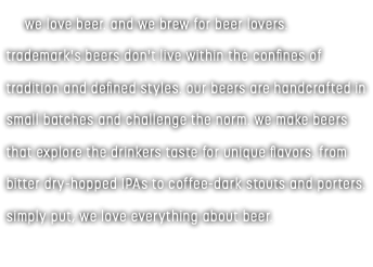  we love beer. and we brew for beer lovers. trademark's beers don't live within the confines of tradition and defined styles. our beers are handcrafted in small batches and challenge the norm. we make beers that explore the drinkers taste for unique flavors. from bitter dry-hopped IPAs to coffee-dark stouts and porters. simply put, we love everything about beer. 
